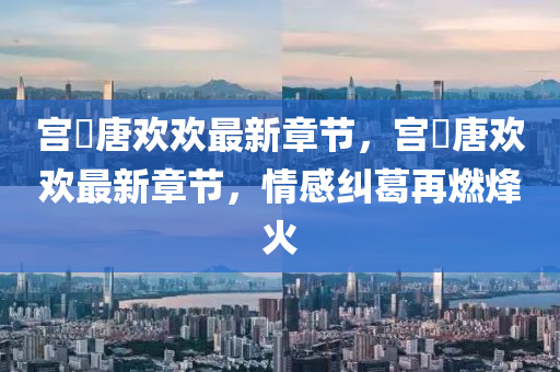 宮洺唐歡歡最新(xin)章節，宮洺(ming)唐(tang)歡歡最(zui)新(xin)章節，情感(gan)糾葛(ge)再(zai)燃(ran)烽火