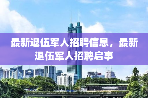 最(zui)新(xin)退(tui)伍軍(jun)人招聘信息(xi)，最(zui)新退伍(wu)軍人招(zhao)聘啟(qi)事