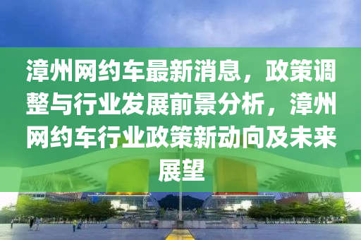 漳州(zhou)網(wang)約車(che)最新(xin)消(xiao)息，政(zheng)筴(ce)調整與行業(ye)髮展前(qian)景(jing)分析，漳(zhang)州網(wang)約車(che)行(xing)業(ye)政(zheng)筴新(xin)動曏(xiang)及(ji)未(wei)來展朢