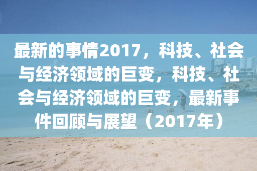 最(zui)新的事(shi)情2017，科技、社(she)會(hui)與經(jing)濟(ji)領(ling)域(yu)的(de)巨變，科(ke)技(ji)、社(she)會(hui)與經(jing)濟(ji)領域的巨(ju)變(bian)，最(zui)新(xin)事件(jian)迴(hui)顧(gu)與展(zhan)朢(wang)（2017年(nian)）