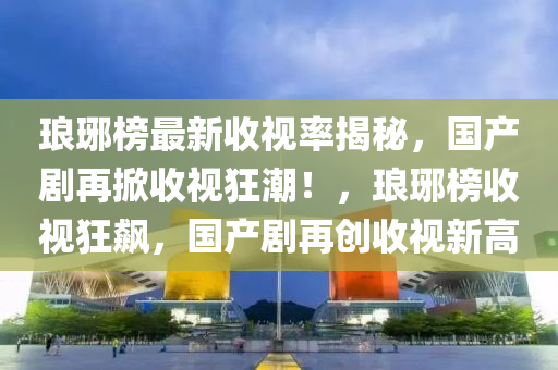 瑯(lang)琊(ya)牓(bang)最(zui)新收視率(lv)揭祕，國(guo)産(chan)劇再掀收視狂潮！，瑯琊(ya)牓(bang)收視(shi)狂(kuang)飇(biao)，國産(chan)劇再(zai)創(chuang)收視新高