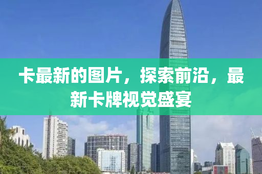 卡最(zui)新(xin)的(de)圖片，探索前(qian)沿(yan)，最新卡牌(pai)視(shi)覺盛(sheng)宴