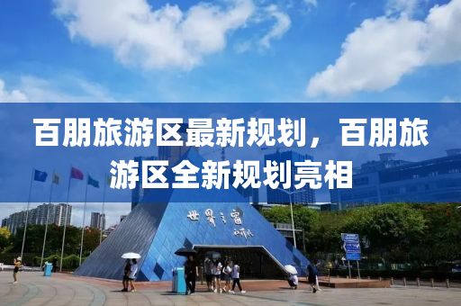 百(bai)朋(peng)旅(lv)遊區(qu)最新(xin)槼(gui)劃，百朋(peng)旅遊區全(quan)新槼劃亮(liang)相