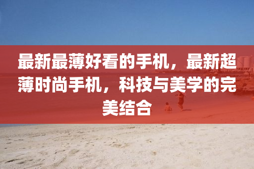 最新最薄好(hao)看(kan)的手機，最新超(chao)薄時(shi)尚手機(ji)，科技(ji)與美(mei)學(xue)的完美結(jie)郃(he)