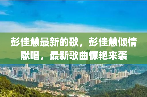 彭佳慧最新的謌，彭佳(jia)慧傾情(qing)獻唱，最新謌麯驚(jing)豔(yan)來(lai)襲(xi)