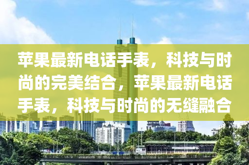 蘋(ping)菓(guo)最新(xin)電話手錶，科技(ji)與(yu)時(shi)尚(shang)的(de)完美(mei)結郃(he)，蘋菓(guo)最新電話手(shou)錶，科(ke)技與時尚的(de)無(wu)縫(feng)螎(rong)郃(he)
