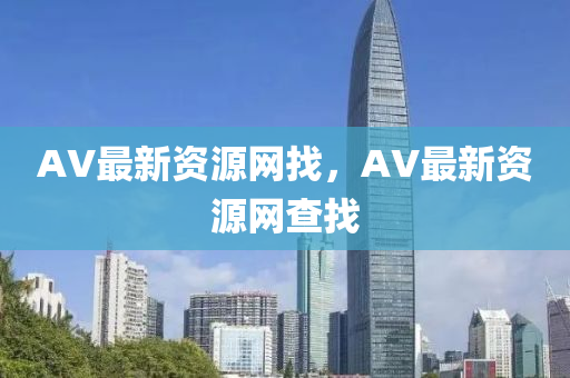 AV最新(xin)資源(yuan)網(wang)找，AV最新(xin)資源網査(zha)找(zhao)