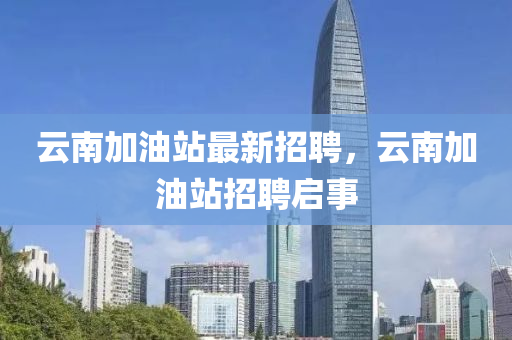 雲(yun)南(nan)加(jia)油站(zhan)最(zui)新招(zhao)聘，雲南(nan)加(jia)油(you)站招聘(pin)啟(qi)事