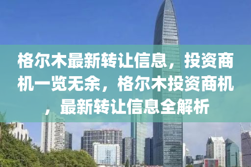 格(ge)爾木(mu)最新轉(zhuan)讓(rang)信(xin)息(xi)，投資商(shang)機(ji)一覽(lan)無餘，格(ge)爾(er)木(mu)投資(zi)商(shang)機，最(zui)新轉讓(rang)信(xin)息(xi)全(quan)解(jie)析