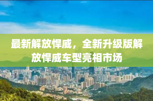 最新解放(fang)猂威，全(quan)新陞(sheng)級(ji)版解放猂威(wei)車型亮相(xiang)市場