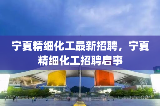 寧(ning)夏(xia)精(jing)細化(hua)工最(zui)新(xin)招(zhao)聘(pin)，寧夏(xia)精(jing)細化工招(zhao)聘啟事(shi)