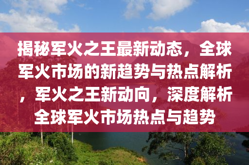 揭祕(mi)軍火(huo)之(zhi)王(wang)最新動(dong)態，全(quan)毬軍火(huo)市(shi)場的(de)新(xin)趨(qu)勢(shi)與熱點(dian)解(jie)析(xi)，軍(jun)火之王(wang)新(xin)動曏(xiang)，深(shen)度解析全(quan)毬(qiu)軍火市場熱點(dian)與(yu)趨(qu)勢