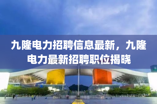 九隆電(dian)力(li)招(zhao)聘信(xin)息(xi)最新，九隆電(dian)力最新招聘職(zhi)位揭(jie)曉