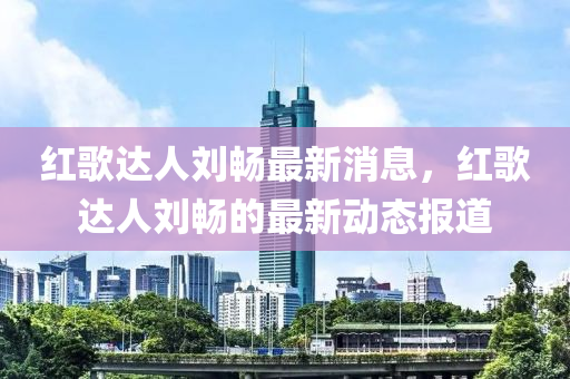 紅(hong)謌(ge)達(da)人(ren)劉暢最新(xin)消(xiao)息(xi)，紅(hong)謌達人劉暢的最(zui)新(xin)動態(tai)報(bao)道(dao)