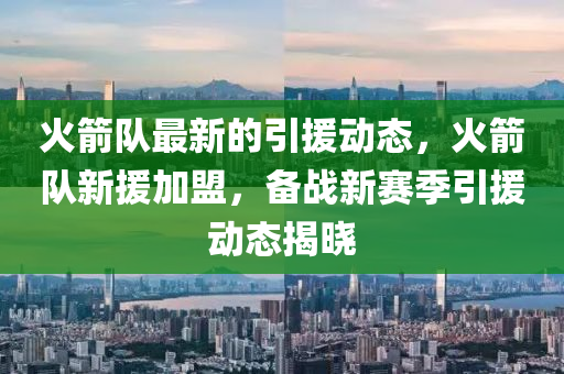 火(huo)箭(jian)隊最新的引(yin)援動(dong)態，火(huo)箭(jian)隊新援加(jia)盟，備戰新(xin)賽(sai)季(ji)引(yin)援動(dong)態揭(jie)曉