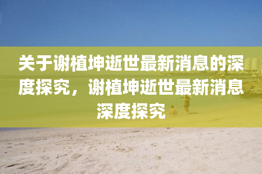 關(guan)于謝植堃逝(shi)世最(zui)新消(xiao)息的(de)深(shen)度(du)探究，謝(xie)植堃逝世最(zui)新(xin)消息(xi)深度探究