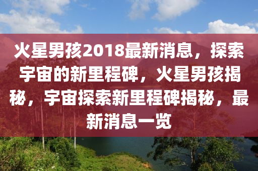 火星(xing)男(nan)孩(hai)2018最(zui)新消息，探索宇(yu)宙的(de)新(xin)裏程(cheng)碑，火星(xing)男孩揭祕，宇(yu)宙探索新(xin)裏(li)程碑(bei)揭祕(mi)，最(zui)新(xin)消息(xi)一(yi)覽(lan)