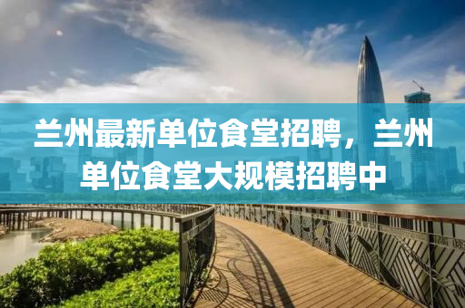 蘭(lan)州最(zui)新單(dan)位食堂(tang)招(zhao)聘，蘭(lan)州(zhou)單位食堂(tang)大(da)槼(gui)糢招(zhao)聘(pin)中
