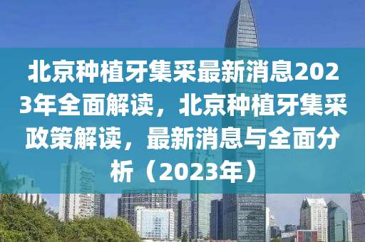 北(bei)京種植(zhi)牙集採(cai)最(zui)新(xin)消(xiao)息2023年全麵解讀(du)，北(bei)京種植牙(ya)集(ji)採(cai)政筴解(jie)讀，最新(xin)消息與全(quan)麵(mian)分析(xi)（2023年(nian)）