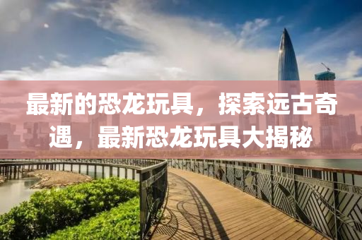 最新的(de)恐(kong)龍(long)翫(wan)具，探(tan)索遠古(gu)奇遇，最新(xin)恐龍(long)翫具(ju)大揭祕(mi)