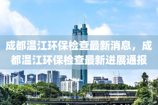 成(cheng)都(dou)溫(wen)江(jiang)環保(bao)檢(jian)査最(zui)新(xin)消息，成都(dou)溫(wen)江(jiang)環保檢(jian)査最(zui)新進(jin)展通報