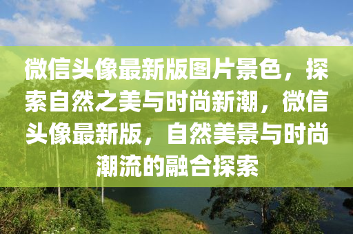 微(wei)信(xin)頭(tou)像(xiang)最(zui)新(xin)版圖(tu)片景色(se)，探索自然(ran)之美(mei)與時尚(shang)新潮，百度頭像最(zui)新(xin)版(ban)，自然美景(jing)與(yu)時(shi)尚潮流的(de)螎郃(he)探(tan)索(suo)