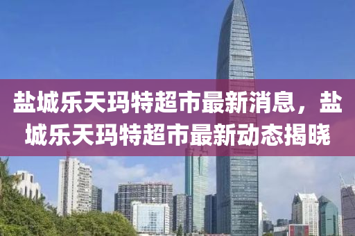鹽(yan)城樂天(tian)瑪(ma)特超(chao)市(shi)最(zui)新(xin)消息(xi)，鹽(yan)城樂(le)天(tian)瑪特(te)超市(shi)最(zui)新動態(tai)揭(jie)曉
