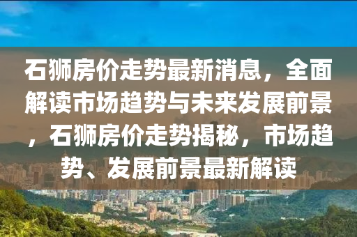 石(shi)獅(shi)房(fang)價(jia)走(zou)勢最(zui)新消(xiao)息，全(quan)麵(mian)解(jie)讀市場趨(qu)勢與未(wei)來(lai)髮展(zhan)前景，石(shi)獅(shi)房(fang)價(jia)走勢揭(jie)祕(mi)，市場(chang)趨勢、髮(fa)展(zhan)前景(jing)最新解(jie)讀