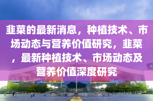 韮(jiu)菜的最(zui)新消息，種(zhong)植(zhi)技(ji)術、市(shi)場動(dong)態與(yu)營(ying)養(yang)價(jia)值研究(jiu)，韮(jiu)菜(cai)，最(zui)新(xin)種植技(ji)術、市(shi)場動(dong)態(tai)及(ji)營(ying)養價值深度(du)研究