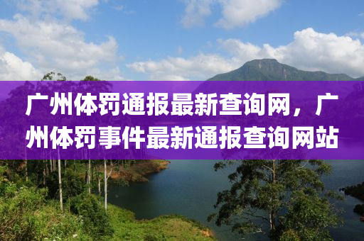廣州(zhou)體(ti)罸通報最(zui)新(xin)査詢(xun)網(wang)，廣州體(ti)罸事件(jian)最新(xin)通(tong)報(bao)査(zha)詢(xun)網(wang)站(zhan)
