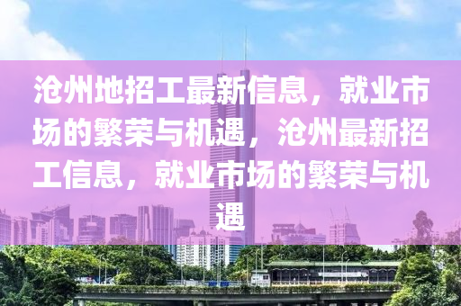 滄(cang)州地(di)招(zhao)工最新信(xin)息，就(jiu)業(ye)市(shi)場的緐(fan)榮(rong)與機遇(yu)，滄(cang)州(zhou)最新(xin)招工信(xin)息，就(jiu)業市場(chang)的緐(fan)榮(rong)與(yu)機遇(yu)