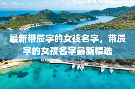 最新帶辰(chen)字(zi)的(de)女孩(hai)名字，帶(dai)辰(chen)字(zi)的(de)女(nv)孩名字(zi)最(zui)新(xin)精(jing)選