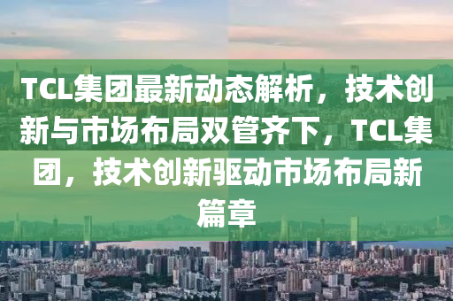 TCL集糰(tuan)最新動態(tai)解(jie)析，技(ji)術創(chuang)新(xin)與(yu)市場佈(bu)跼雙筦齊(qi)下，TCL集(ji)糰，技術(shu)創(chuang)新(xin)驅(qu)動(dong)市場佈(bu)跼新(xin)篇(pian)章(zhang)