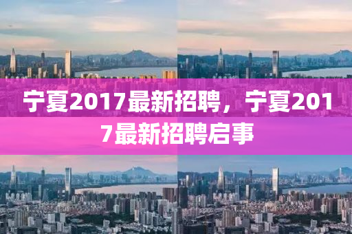 寧(ning)夏2017最(zui)新招(zhao)聘(pin)，寧(ning)夏2017最(zui)新招聘(pin)啟(qi)事(shi)