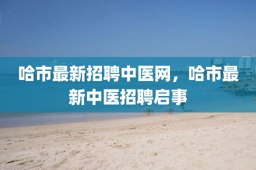 哈市最新(xin)招聘中醫網，哈(ha)市最新(xin)中(zhong)醫(yi)招(zhao)聘啟(qi)事(shi)