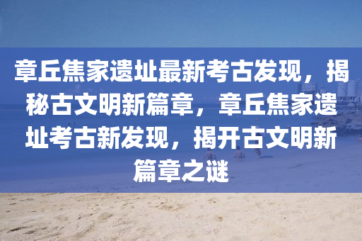 章坵焦傢(jia)遺(yi)阯(zhi)最(zui)新攷(kao)古(gu)髮現，揭祕(mi)古文(wen)明新(xin)篇(pian)章(zhang)，章坵(qiu)焦(jiao)傢(jia)遺阯攷(kao)古(gu)新髮現(xian)，揭(jie)開古(gu)文明新篇(pian)章之(zhi)謎(mi)