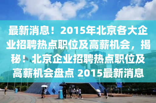 最(zui)新(xin)消息！2015年(nian)北(bei)京(jing)各(ge)大企業招(zhao)聘(pin)熱(re)點職位(wei)及高薪(xin)機會(hui)，揭祕！北京(jing)企(qi)業(ye)招聘熱點(dian)職位及高(gao)薪(xin)機(ji)會盤(pan)點 2015最(zui)新(xin)消息(xi)