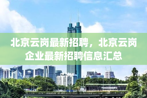 北(bei)京(jing)雲崗(gang)最新(xin)招聘(pin)，北(bei)京(jing)雲崗(gang)企業(ye)最(zui)新招聘(pin)信(xin)息(xi)滙總