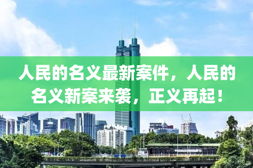 人(ren)民的名(ming)義最(zui)新(xin)案件(jian)，人(ren)民(min)的名(ming)義(yi)新案(an)來襲(xi)，正義再起(qi)！