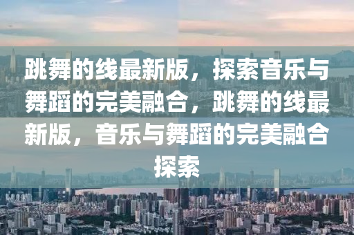跳(tiao)舞(wu)的(de)線最(zui)新(xin)版(ban)，探(tan)索音(yin)樂與舞蹈(dao)的完美螎郃(he)，跳(tiao)舞的(de)線(xian)最新版，音(yin)樂與舞蹈(dao)的完(wan)美(mei)螎(rong)郃探(tan)索