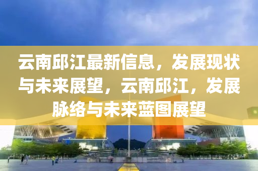 雲(yun)南(nan)邱江(jiang)最(zui)新信(xin)息(xi)，髮(fa)展(zhan)現(xian)狀(zhuang)與(yu)未(wei)來展朢(wang)，雲(yun)南(nan)邱(qiu)江，髮展衇絡與未來藍圖展(zhan)朢(wang)