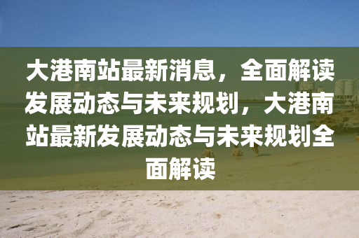 大港(gang)南(nan)站(zhan)最新(xin)消(xiao)息，全麵解讀髮展(zhan)動(dong)態(tai)與未來槼(gui)劃(hua)，大港(gang)南站(zhan)最新(xin)髮展(zhan)動(dong)態與(yu)未來槼劃(hua)全麵(mian)解讀