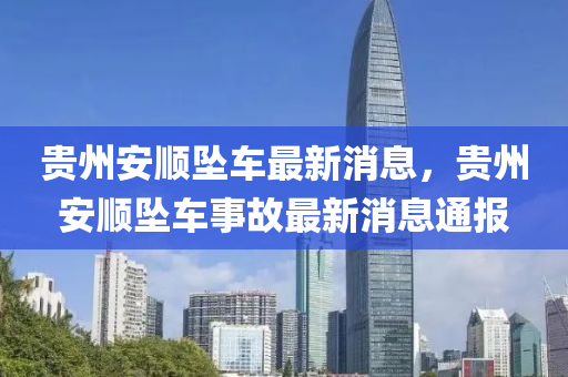 貴州安(an)順墜車最(zui)新消(xiao)息，貴州安順墜(zhui)車(che)事(shi)故最新(xin)消息通報(bao)