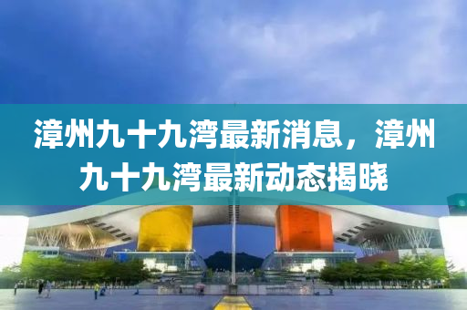漳(zhang)州九(jiu)十九灣(wan)最新(xin)消息(xi)，漳(zhang)州九(jiu)十(shi)九灣最(zui)新(xin)動態揭(jie)曉