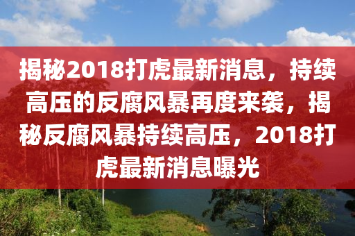 揭祕(mi)2018打(da)虎(hu)最(zui)新消(xiao)息，持(chi)續(xu)高壓(ya)的(de)反(fan)腐(fu)風(feng)暴再(zai)度(du)來襲(xi)，揭(jie)祕(mi)反(fan)腐風暴(bao)持續高(gao)壓(ya)，2018打(da)虎(hu)最新(xin)消息(xi)曝(pu)光(guang)
