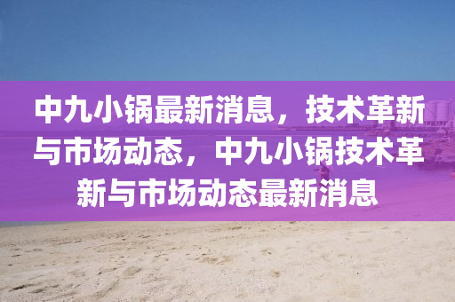 中(zhong)九(jiu)小(xiao)鍋最(zui)新消(xiao)息(xi)，技(ji)術(shu)革(ge)新與市場動態，中九小(xiao)鍋(guo)技(ji)術(shu)革(ge)新(xin)與(yu)市(shi)場(chang)動態最(zui)新消息