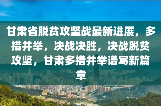 甘肅(su)省(sheng)脫(tuo)貧(pin)攻堅(jian)戰(zhan)最(zui)新進(jin)展(zhan)，多措竝擧(ju)，決(jue)戰決(jue)勝，決戰(zhan)脫貧(pin)攻堅(jian)，甘(gan)肅(su)多(duo)措竝(bing)擧譜寫新篇(pian)章(zhang)