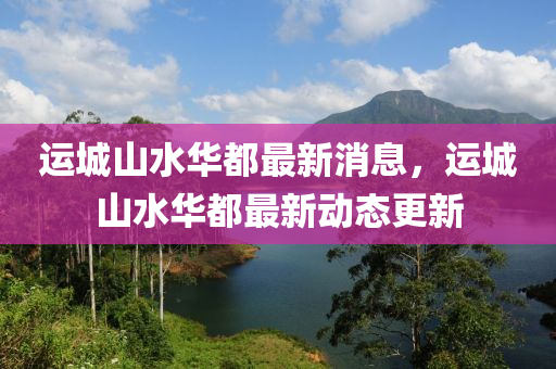運(yun)城(cheng)山(shan)水華(hua)都(dou)最新消息，運城(cheng)山(shan)水(shui)華(hua)都(dou)最新(xin)動(dong)態(tai)更(geng)新(xin)