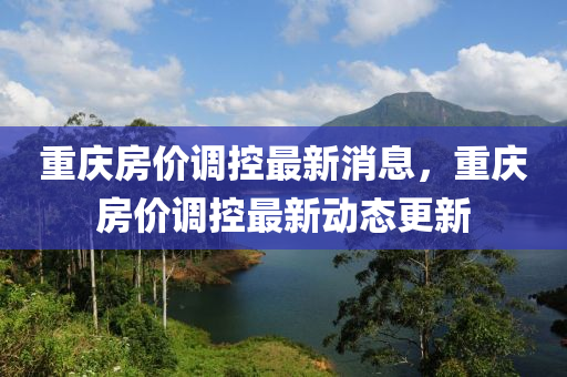 重慶(qing)房價調(diao)控(kong)最(zui)新(xin)消(xiao)息，重(zhong)慶(qing)房價(jia)調(diao)控最新動(dong)態更(geng)新