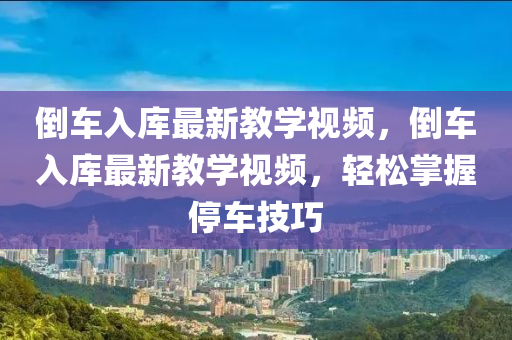 倒(dao)車(che)入庫(ku)最(zui)新教學(xue)視(shi)頻，倒(dao)車(che)入庫最新(xin)教(jiao)學(xue)視頻(pin)，輕鬆掌(zhang)握停車(che)技(ji)巧(qiao)